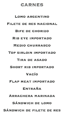 CARNES Lomo argentino Filete de res nacional Bife de chorizo Rib eye importado Medio churrasco Top sirloin importado Tira de asado Short rib importado Vacío Flap meat importado Entraña Arrachera marinada Sándwich de lomo Sándwich de filete de res 