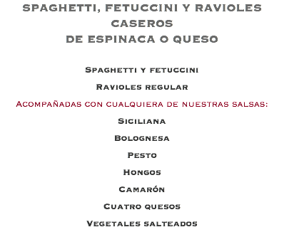 SPAGHETTI, FETUCCINI Y RAVIOLES CASEROS DE ESPINACA O QUESO Spaghetti y fetuccini Ravioles regular Acompañadas con cualquiera de nuestras salsas: Siciliana Bolognesa Pesto Hongos Camarón Cuatro quesos Vegetales salteados