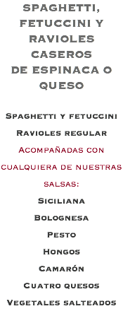 SPAGHETTI, FETUCCINI Y RAVIOLES CASEROS DE ESPINACA O QUESO Spaghetti y fetuccini Ravioles regular Acompañadas con cualquiera de nuestras salsas: Siciliana Bolognesa Pesto Hongos Camarón Cuatro quesos Vegetales salteados
